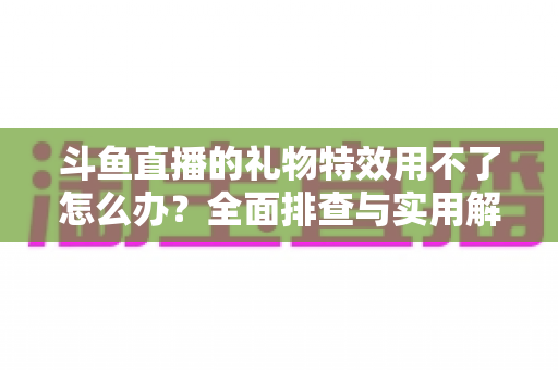 斗鱼直播的礼物特效用不了怎么办？全面排查与实用解决指南