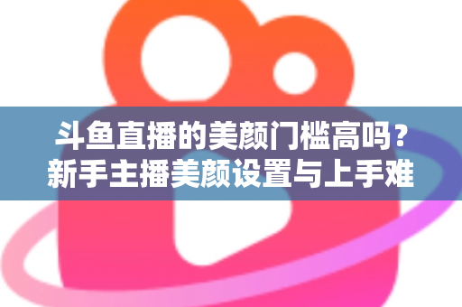 斗鱼直播的美颜门槛高吗？新手主播美颜设置与上手难度全面解析