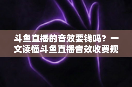 斗鱼直播的音效要钱吗？一文读懂斗鱼直播音效收费规则与免费使用攻略