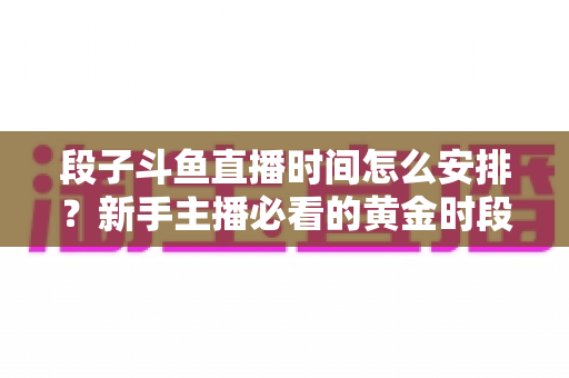 段子斗鱼直播时间怎么安排?新手主播必看的黄金时段规划与开播技巧全攻略 段子斗鱼直播时间怎么安排?新手主播必看的黄金时段规划与开播技巧全攻略