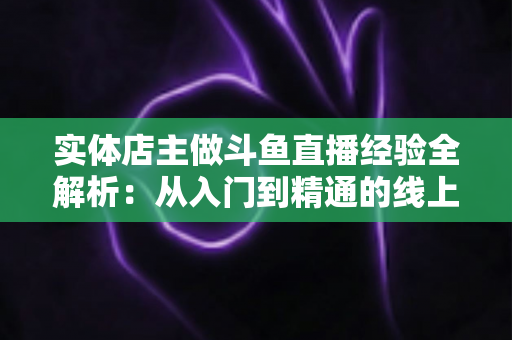 实体店主做斗鱼直播经验全解析:从入门到精通的线上线下引流实战指南 实体店主做斗鱼直播经验全解析:从入门到精通的线上线下引流实战指南