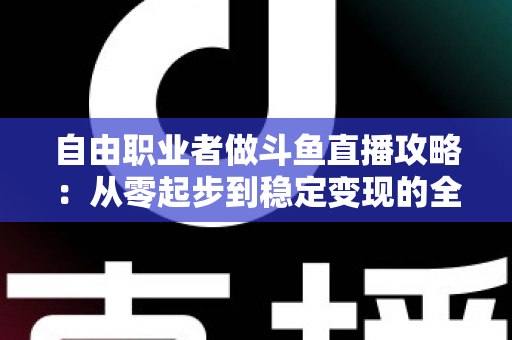 自由职业者做斗鱼直播攻略：从零起步到稳定变现的全方位实战指南