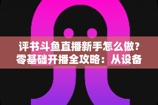 评书斗鱼直播新手怎么做？零基础开播全攻略：从设备准备到涨粉变现的完整指南