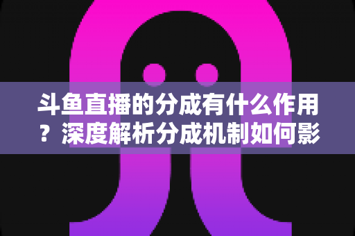 斗鱼直播的分成有什么作用？深度解析分成机制如何影响主播收益、平台生态与直播行业发展
