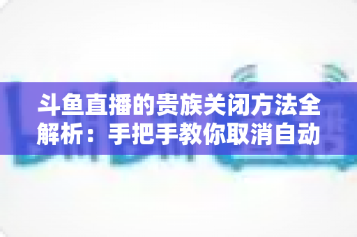 斗鱼直播的贵族关闭方法全解析:手把手教你取消自动续费、隐藏贵族身份(新手必读) 斗鱼直播的贵族关闭方法全解析:手把手教你取消自动续费、隐藏贵族身份(新手必读)