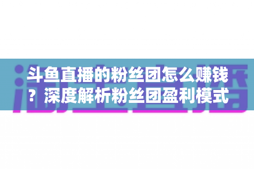斗鱼直播的粉丝团怎么赚钱?深度解析粉丝团盈利模式与运营实战指南 斗鱼直播的粉丝团怎么赚钱?深度解析粉丝团盈利模式与运营实战指南