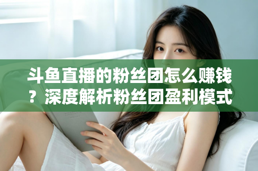 斗鱼直播的粉丝团怎么赚钱?深度解析粉丝团盈利模式与运营实战指南 斗鱼直播的粉丝团怎么赚钱?深度解析粉丝团盈利模式与运营实战指南