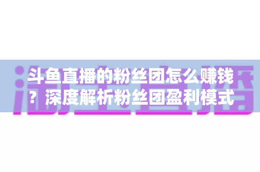 斗鱼直播的粉丝团怎么赚钱？深度解析粉丝团盈利模式与运营实战指南