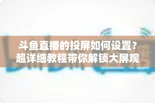 斗鱼直播的投屏如何设置?超详细教程带你解锁大屏观影新体验 斗鱼直播的投屏如何设置?超详细教程带你解锁大屏观影新体验