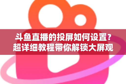 斗鱼直播的投屏如何设置？超详细教程带你解锁大屏观影新体验