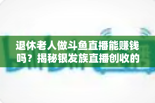 退休老人做斗鱼直播能赚钱吗?揭秘银发族直播创收的真实现状与实用指南 退休老人做斗鱼直播能赚钱吗?揭秘银发族直播创收的真实现状与实用指南