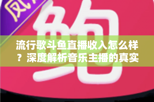 流行歌斗鱼直播收入怎么样？深度解析音乐主播的真实收益与变现攻略