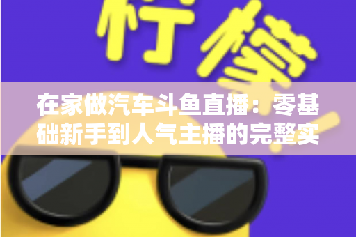 在家做汽车斗鱼直播：零基础新手到人气主播的完整实战指南
