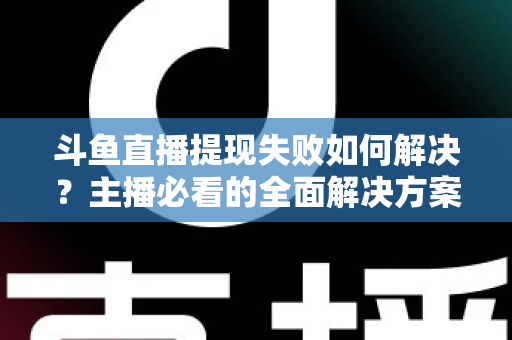 斗鱼直播提现失败如何解决？主播必看的全面解决方案与实用指南