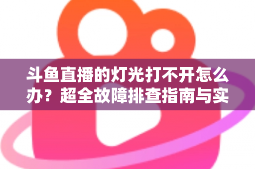 斗鱼直播的灯光打不开怎么办？超全故障排查指南与实用解决方法一览