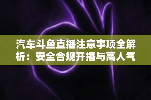 汽车斗鱼直播注意事项全解析：安全合规开播与高人气车载直播间打造指南