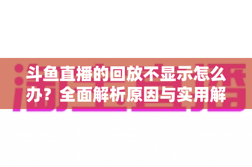 斗鱼直播的回放不显示怎么办？全面解析原因与实用解决方案指南
