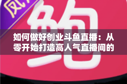 如何做好创业斗鱼直播：从零开始打造高人气直播间的完整实战指南