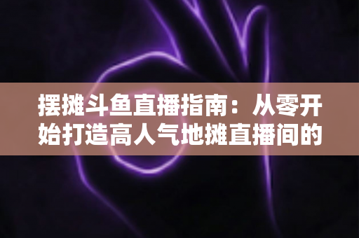摆摊斗鱼直播指南:从零开始打造高人气地摊直播间的实战手册 摆摊斗鱼直播指南:从零开始打造高人气地摊直播间的实战手册