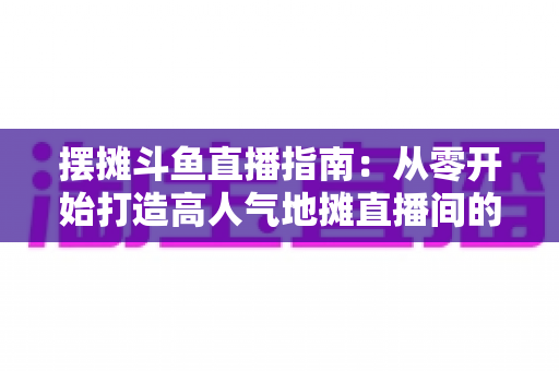 摆摊斗鱼直播指南:从零开始打造高人气地摊直播间的实战手册 摆摊斗鱼直播指南:从零开始打造高人气地摊直播间的实战手册
