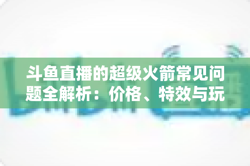 斗鱼直播的超级火箭常见问题全解析:价格、特效与玩法一文读懂 斗鱼直播的超级火箭常见问题全解析:价格、特效与玩法一文读懂
