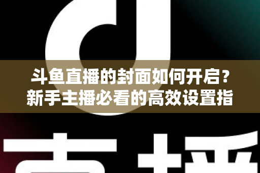 斗鱼直播的封面如何开启?新手主播必看的高效设置指南与人气提升秘诀 斗鱼直播的封面如何开启?新手主播必看的高效设置指南与人气提升秘诀