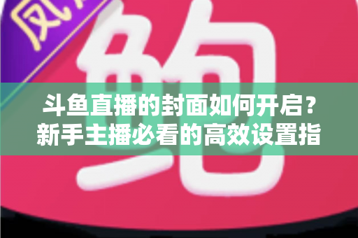 斗鱼直播的封面如何开启？新手主播必看的高效设置指南与人气提升秘诀