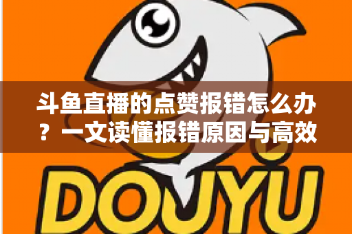 斗鱼直播的点赞报错怎么办？一文读懂报错原因与高效解决方法