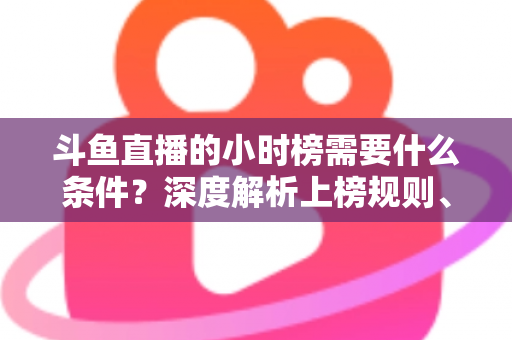 斗鱼直播的小时榜需要什么条件？深度解析上榜规则、冲刺技巧与主播成长指南