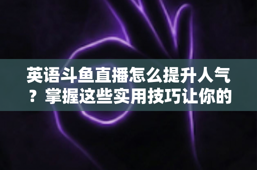 英语斗鱼直播怎么提升人气?掌握这些实用技巧让你的直播间快速涨粉 英语斗鱼直播怎么提升人气?掌握这些实用技巧让你的直播间快速涨粉