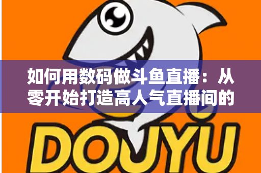 如何用数码做斗鱼直播：从零开始打造高人气直播间的完整指南