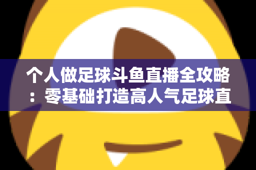 个人做足球斗鱼直播全攻略:零基础打造高人气足球直播间的实战秘籍 个人做足球斗鱼直播全攻略:零基础打造高人气足球直播间的实战秘籍