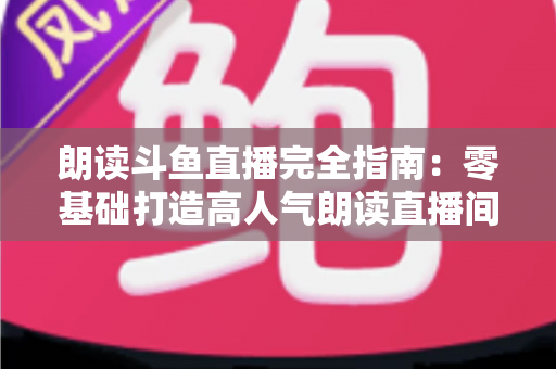 朗读斗鱼直播完全指南:零基础打造高人气朗读直播间的全流程实战宝典 朗读斗鱼直播完全指南:零基础打造高人气朗读直播间的全流程实战宝典