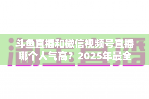 斗鱼直播和微信视频号直播哪个人气高？2025年最全平台人气对比与选择指南