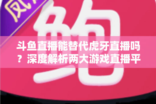 斗鱼直播能替代虎牙直播吗？深度解析两大游戏直播平台的竞争格局与未来走向