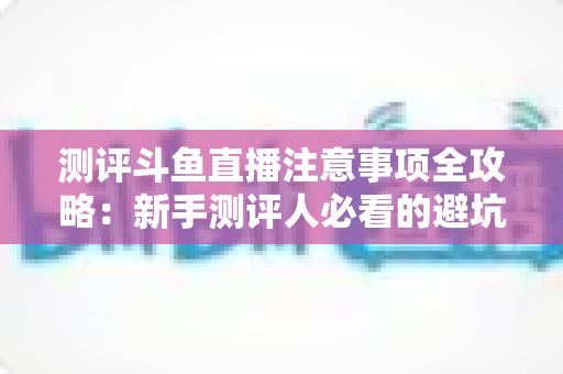 测评斗鱼直播注意事项全攻略:新手测评人必看的避坑指南与实操要点解析 测评斗鱼直播注意事项全攻略:新手测评人必看的避坑指南与实操要点解析