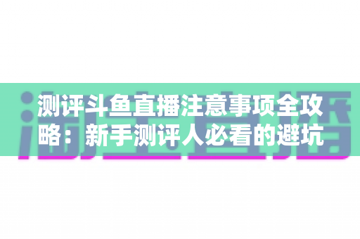 测评斗鱼直播注意事项全攻略：新手测评人必看的避坑指南与实操要点解析
