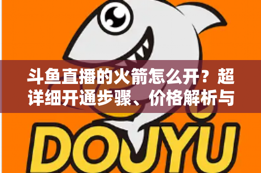 斗鱼直播的火箭怎么开？超详细开通步骤、价格解析与理性消费指南一文读懂
