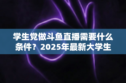 学生党做斗鱼直播需要什么条件？2025年最新大学生主播入门全攻略：硬件、认证、技能与时间管理一站式指南