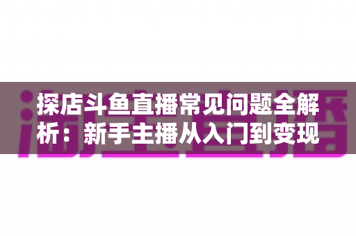 探店斗鱼直播常见问题全解析：新手主播从入门到变现的实战避坑指南