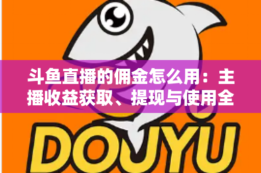 斗鱼直播的佣金怎么用:主播收益获取、提现与使用全攻略 斗鱼直播的佣金怎么用:主播收益获取、提现与使用全攻略