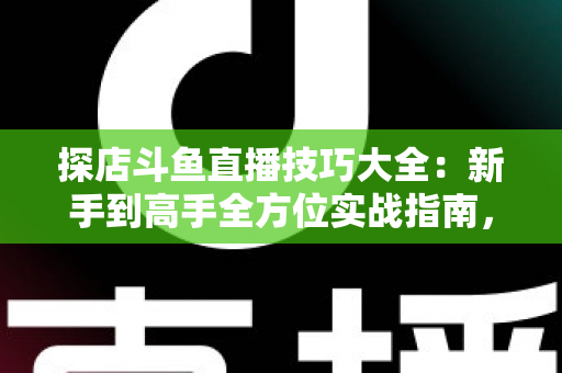 探店斗鱼直播技巧大全：新手到高手全方位实战指南，助你打造人气爆棚的探店直播间