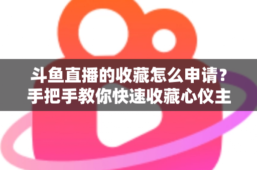 斗鱼直播的收藏怎么申请？手把手教你快速收藏心仪主播的完整指南