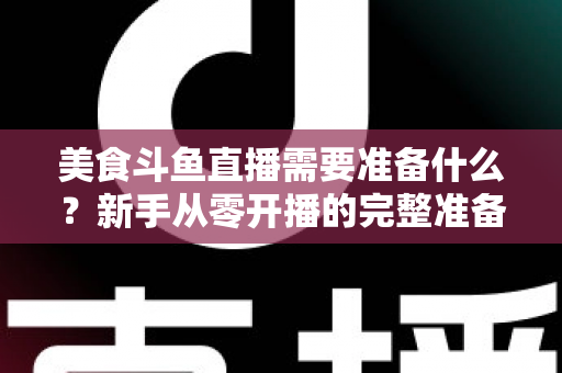 美食斗鱼直播需要准备什么？新手从零开播的完整准备清单与实操指南