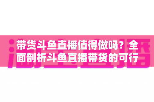 带货斗鱼直播值得做吗？全面剖析斗鱼直播带货的可行性、优势与运营策略
