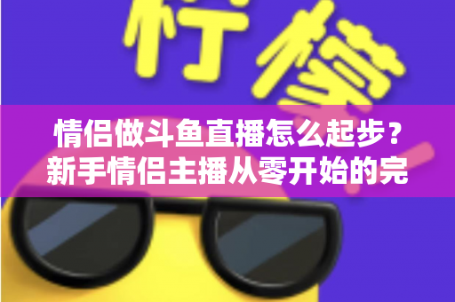 情侣做斗鱼直播怎么起步?新手情侣主播从零开始的完整实战指南 情侣做斗鱼直播怎么起步?新手情侣主播从零开始的完整实战指南
