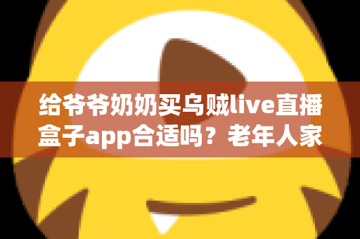 给爷爷奶奶买乌贼live直播盒子app合适吗？老年人家用直播盒子利弊与选购全指南