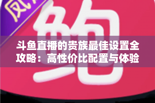 斗鱼直播的贵族最佳设置全攻略：高性价比配置与体验优化完整指南