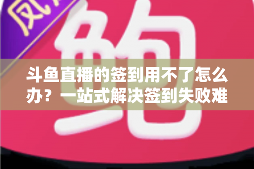 斗鱼直播的签到用不了怎么办？一站式解决签到失败难题的实用指南