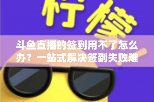 斗鱼直播的签到用不了怎么办？一站式解决签到失败难题的实用指南